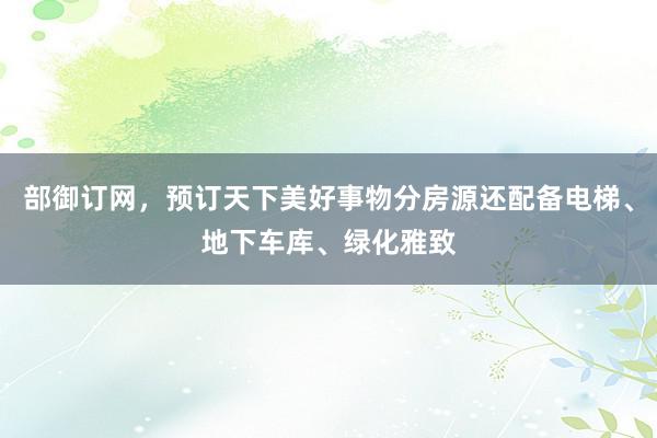 部御订网,预订天下美好事物分房源还配备电梯、地下车库、绿化雅致
